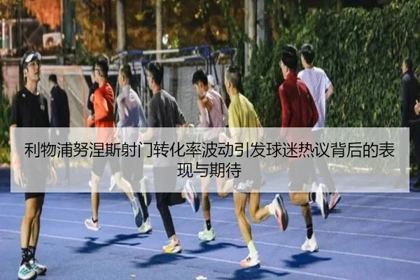 利物浦努涅斯射门转化率波动引发球迷热议背后的表现与期待