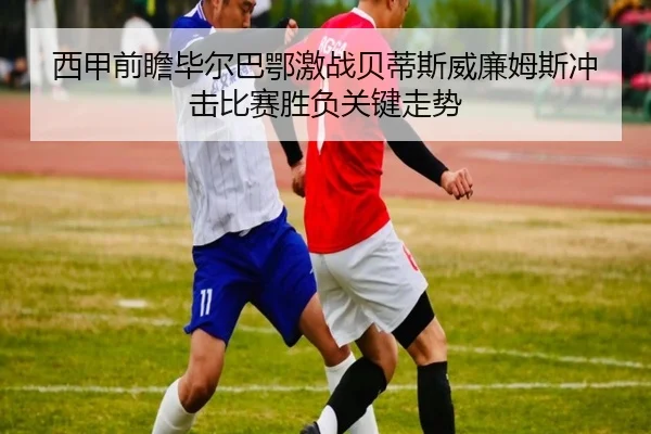 西甲前瞻毕尔巴鄂激战贝蒂斯威廉姆斯冲击比赛胜负关键走势