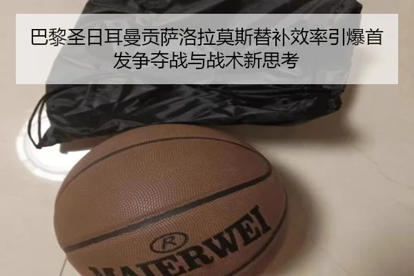 巴黎圣日耳曼贡萨洛拉莫斯替补效率引爆首发争夺战与战术新思考