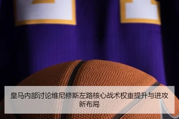 皇马内部讨论维尼修斯左路核心战术权重提升与进攻新布局