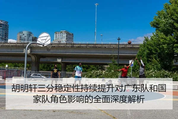胡明轩三分稳定性持续提升对广东队和国家队角色影响的全面深度解析