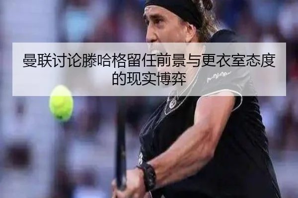 曼联讨论滕哈格留任前景与更衣室态度的现实博弈