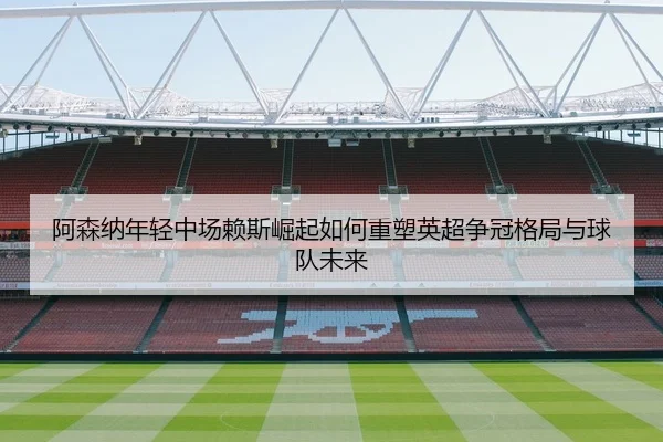 阿森纳年轻中场赖斯崛起如何重塑英超争冠格局与球队未来